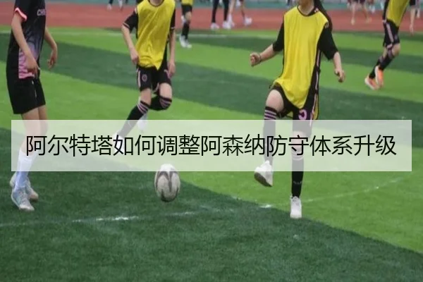 阿尔特塔如何调整阿森纳防守体系升级